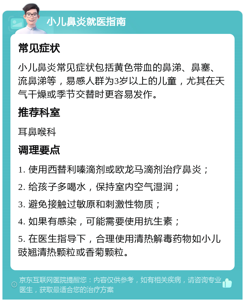 小儿鼻炎就医指南 常见症状 小儿鼻炎常见症状包括黄色带血的鼻涕、鼻塞、流鼻涕等，易感人群为3岁以上的儿童，尤其在天气干燥或季节交替时更容易发作。 推荐科室 耳鼻喉科 调理要点 1. 使用西替利嗪滴剂或欧龙马滴剂治疗鼻炎； 2. 给孩子多喝水，保持室内空气湿润； 3. 避免接触过敏原和刺激性物质； 4. 如果有感染，可能需要使用抗生素； 5. 在医生指导下，合理使用清热解毒药物如小儿豉翘清热颗粒或香菊颗粒。