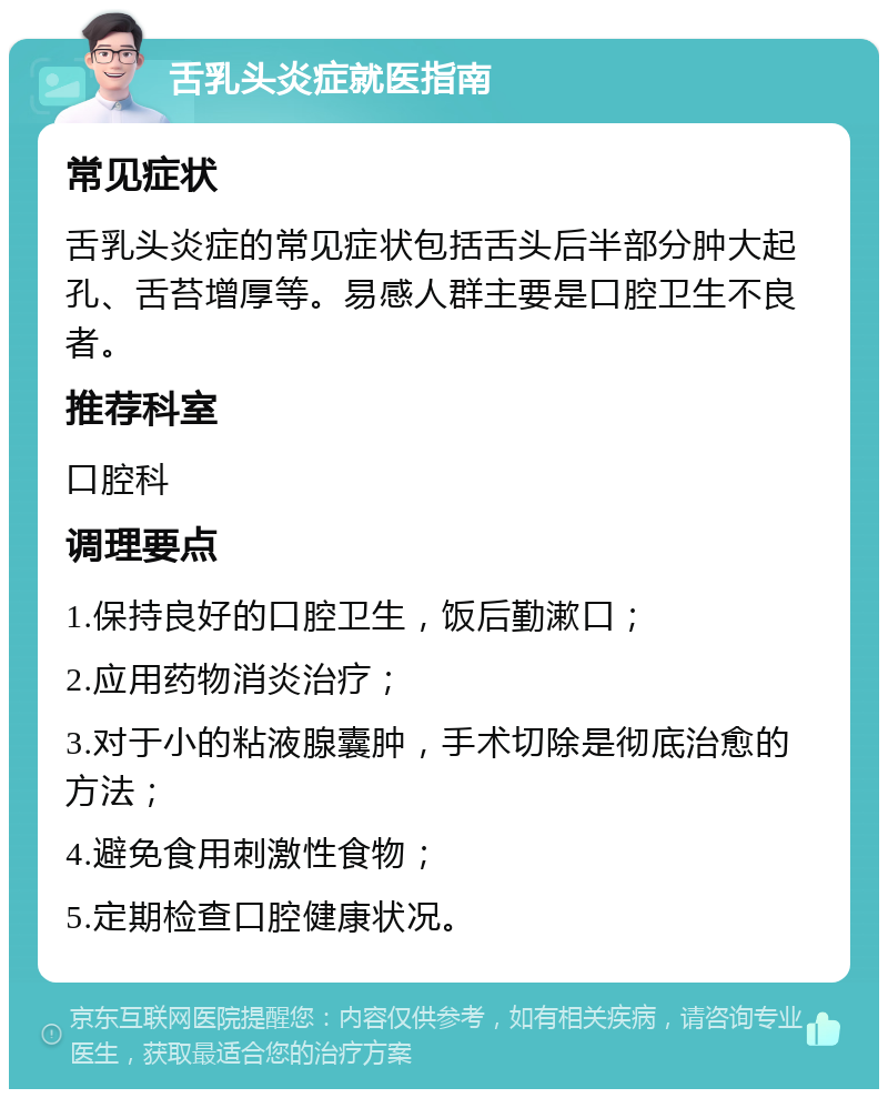 舌乳头炎症就医指南 常见症状 舌乳头炎症的常见症状包括舌头后半部分肿大起孔、舌苔增厚等。易感人群主要是口腔卫生不良者。 推荐科室 口腔科 调理要点 1.保持良好的口腔卫生，饭后勤漱口； 2.应用药物消炎治疗； 3.对于小的粘液腺囊肿，手术切除是彻底治愈的方法； 4.避免食用刺激性食物； 5.定期检查口腔健康状况。