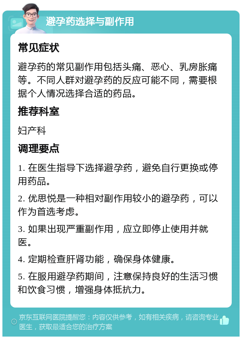 避孕药选择与副作用 常见症状 避孕药的常见副作用包括头痛、恶心、乳房胀痛等。不同人群对避孕药的反应可能不同，需要根据个人情况选择合适的药品。 推荐科室 妇产科 调理要点 1. 在医生指导下选择避孕药，避免自行更换或停用药品。 2. 优思悦是一种相对副作用较小的避孕药，可以作为首选考虑。 3. 如果出现严重副作用，应立即停止使用并就医。 4. 定期检查肝肾功能，确保身体健康。 5. 在服用避孕药期间，注意保持良好的生活习惯和饮食习惯，增强身体抵抗力。