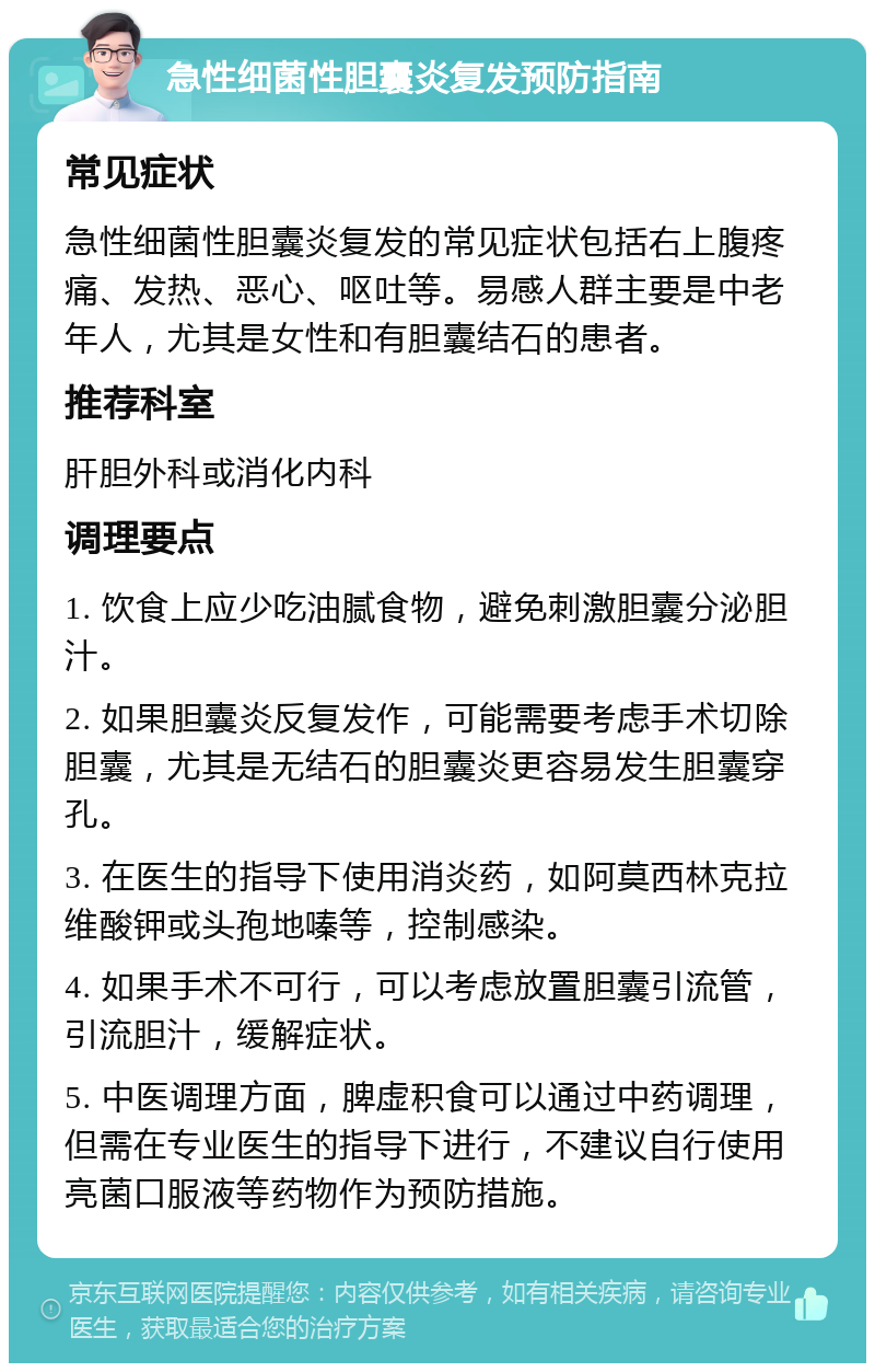 急性细菌性胆囊炎复发预防指南 常见症状 急性细菌性胆囊炎复发的常见症状包括右上腹疼痛、发热、恶心、呕吐等。易感人群主要是中老年人，尤其是女性和有胆囊结石的患者。 推荐科室 肝胆外科或消化内科 调理要点 1. 饮食上应少吃油腻食物，避免刺激胆囊分泌胆汁。 2. 如果胆囊炎反复发作，可能需要考虑手术切除胆囊，尤其是无结石的胆囊炎更容易发生胆囊穿孔。 3. 在医生的指导下使用消炎药，如阿莫西林克拉维酸钾或头孢地嗪等，控制感染。 4. 如果手术不可行，可以考虑放置胆囊引流管，引流胆汁，缓解症状。 5. 中医调理方面，脾虚积食可以通过中药调理，但需在专业医生的指导下进行，不建议自行使用亮菌口服液等药物作为预防措施。