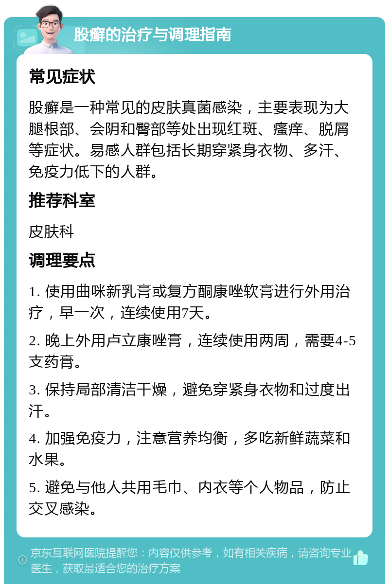 股癣的治疗与调理指南 常见症状 股癣是一种常见的皮肤真菌感染，主要表现为大腿根部、会阴和臀部等处出现红斑、瘙痒、脱屑等症状。易感人群包括长期穿紧身衣物、多汗、免疫力低下的人群。 推荐科室 皮肤科 调理要点 1. 使用曲咪新乳膏或复方酮康唑软膏进行外用治疗，早一次，连续使用7天。 2. 晚上外用卢立康唑膏，连续使用两周，需要4-5支药膏。 3. 保持局部清洁干燥，避免穿紧身衣物和过度出汗。 4. 加强免疫力，注意营养均衡，多吃新鲜蔬菜和水果。 5. 避免与他人共用毛巾、内衣等个人物品，防止交叉感染。