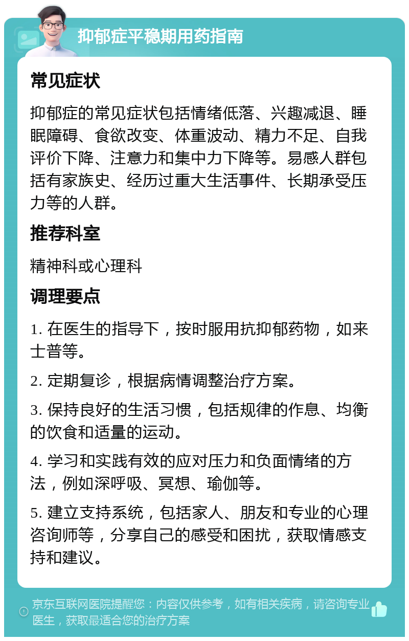 抑郁症平稳期用药指南 常见症状 抑郁症的常见症状包括情绪低落、兴趣减退、睡眠障碍、食欲改变、体重波动、精力不足、自我评价下降、注意力和集中力下降等。易感人群包括有家族史、经历过重大生活事件、长期承受压力等的人群。 推荐科室 精神科或心理科 调理要点 1. 在医生的指导下，按时服用抗抑郁药物，如来士普等。 2. 定期复诊，根据病情调整治疗方案。 3. 保持良好的生活习惯，包括规律的作息、均衡的饮食和适量的运动。 4. 学习和实践有效的应对压力和负面情绪的方法，例如深呼吸、冥想、瑜伽等。 5. 建立支持系统，包括家人、朋友和专业的心理咨询师等，分享自己的感受和困扰，获取情感支持和建议。