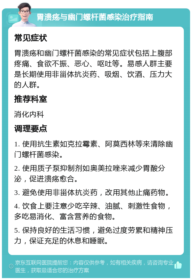 胃溃疡与幽门螺杆菌感染治疗指南 常见症状 胃溃疡和幽门螺杆菌感染的常见症状包括上腹部疼痛、食欲不振、恶心、呕吐等。易感人群主要是长期使用非甾体抗炎药、吸烟、饮酒、压力大的人群。 推荐科室 消化内科 调理要点 1. 使用抗生素如克拉霉素、阿莫西林等来清除幽门螺杆菌感染。 2. 使用质子泵抑制剂如奥美拉唑来减少胃酸分泌，促进溃疡愈合。 3. 避免使用非甾体抗炎药，改用其他止痛药物。 4. 饮食上要注意少吃辛辣、油腻、刺激性食物，多吃易消化、富含营养的食物。 5. 保持良好的生活习惯，避免过度劳累和精神压力，保证充足的休息和睡眠。