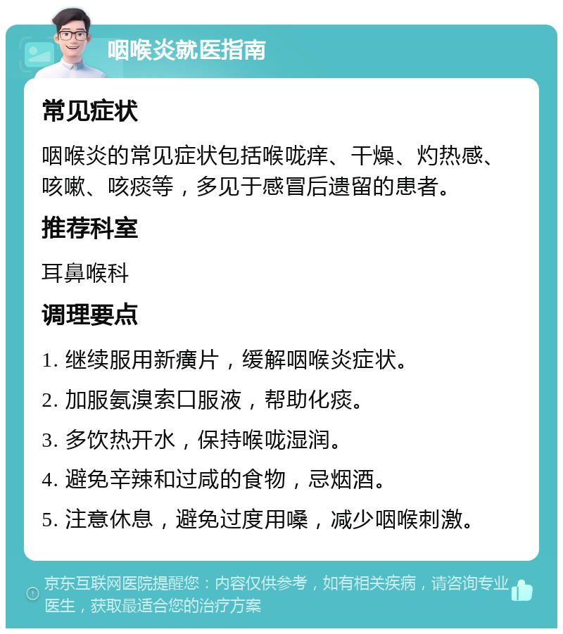 咽喉炎就医指南 常见症状 咽喉炎的常见症状包括喉咙痒、干燥、灼热感、咳嗽、咳痰等，多见于感冒后遗留的患者。 推荐科室 耳鼻喉科 调理要点 1. 继续服用新癀片，缓解咽喉炎症状。 2. 加服氨溴索口服液，帮助化痰。 3. 多饮热开水，保持喉咙湿润。 4. 避免辛辣和过咸的食物，忌烟酒。 5. 注意休息，避免过度用嗓，减少咽喉刺激。