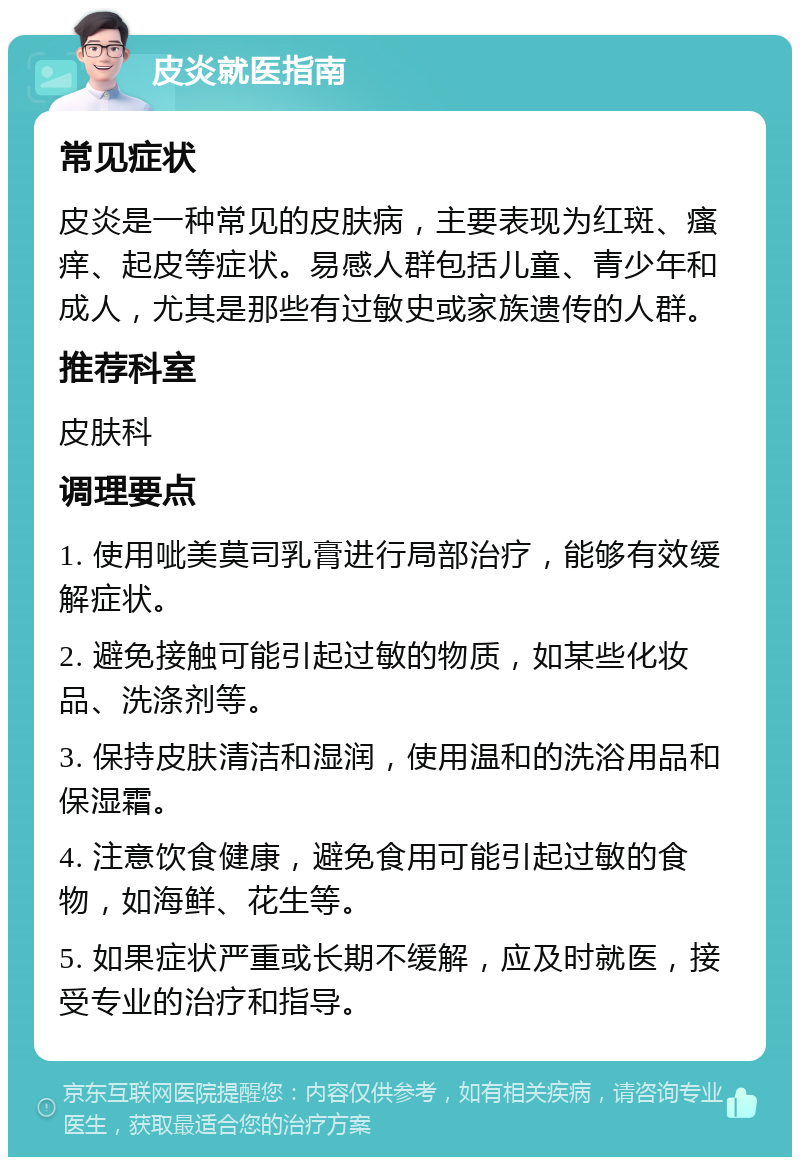 皮炎就医指南 常见症状 皮炎是一种常见的皮肤病，主要表现为红斑、瘙痒、起皮等症状。易感人群包括儿童、青少年和成人，尤其是那些有过敏史或家族遗传的人群。 推荐科室 皮肤科 调理要点 1. 使用呲美莫司乳膏进行局部治疗，能够有效缓解症状。 2. 避免接触可能引起过敏的物质，如某些化妆品、洗涤剂等。 3. 保持皮肤清洁和湿润，使用温和的洗浴用品和保湿霜。 4. 注意饮食健康，避免食用可能引起过敏的食物，如海鲜、花生等。 5. 如果症状严重或长期不缓解，应及时就医，接受专业的治疗和指导。