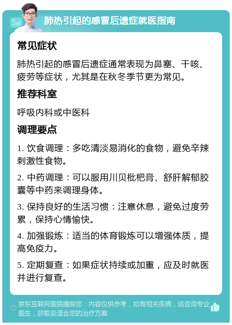 肺热引起的感冒后遗症就医指南 常见症状 肺热引起的感冒后遗症通常表现为鼻塞、干咳、疲劳等症状，尤其是在秋冬季节更为常见。 推荐科室 呼吸内科或中医科 调理要点 1. 饮食调理：多吃清淡易消化的食物，避免辛辣刺激性食物。 2. 中药调理：可以服用川贝枇杷膏、舒肝解郁胶囊等中药来调理身体。 3. 保持良好的生活习惯：注意休息，避免过度劳累，保持心情愉快。 4. 加强锻炼：适当的体育锻炼可以增强体质，提高免疫力。 5. 定期复查：如果症状持续或加重，应及时就医并进行复查。