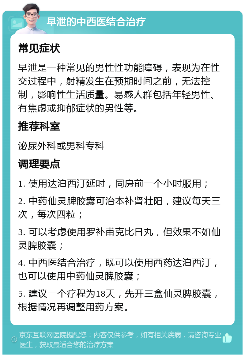 早泄的中西医结合治疗 常见症状 早泄是一种常见的男性性功能障碍，表现为在性交过程中，射精发生在预期时间之前，无法控制，影响性生活质量。易感人群包括年轻男性、有焦虑或抑郁症状的男性等。 推荐科室 泌尿外科或男科专科 调理要点 1. 使用达泊西汀延时，同房前一个小时服用； 2. 中药仙灵脾胶囊可治本补肾壮阳，建议每天三次，每次四粒； 3. 可以考虑使用罗补甫克比日丸，但效果不如仙灵脾胶囊； 4. 中西医结合治疗，既可以使用西药达泊西汀，也可以使用中药仙灵脾胶囊； 5. 建议一个疗程为18天，先开三盒仙灵脾胶囊，根据情况再调整用药方案。