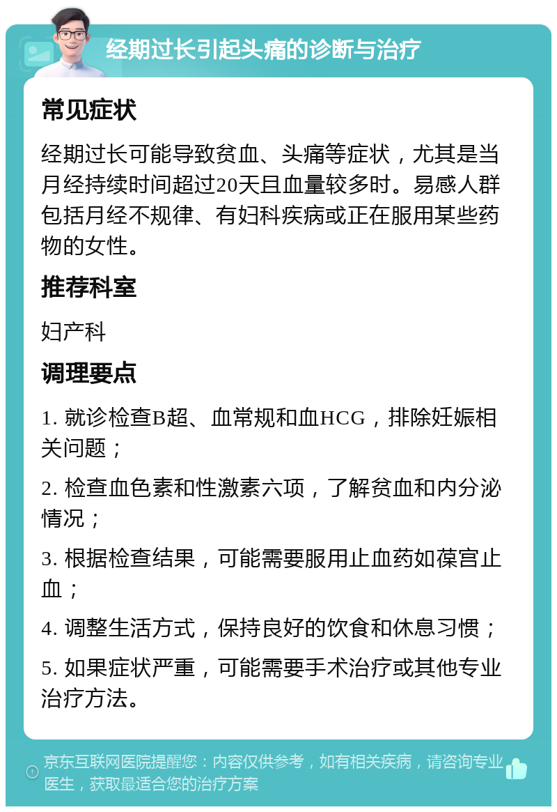 经期过长引起头痛的诊断与治疗 常见症状 经期过长可能导致贫血、头痛等症状，尤其是当月经持续时间超过20天且血量较多时。易感人群包括月经不规律、有妇科疾病或正在服用某些药物的女性。 推荐科室 妇产科 调理要点 1. 就诊检查B超、血常规和血HCG，排除妊娠相关问题； 2. 检查血色素和性激素六项，了解贫血和内分泌情况； 3. 根据检查结果，可能需要服用止血药如葆宫止血； 4. 调整生活方式，保持良好的饮食和休息习惯； 5. 如果症状严重，可能需要手术治疗或其他专业治疗方法。