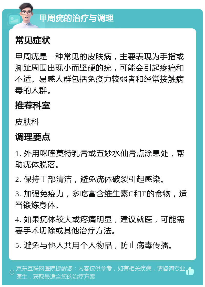 甲周疣的治疗与调理 常见症状 甲周疣是一种常见的皮肤病，主要表现为手指或脚趾周围出现小而坚硬的疣，可能会引起疼痛和不适。易感人群包括免疫力较弱者和经常接触病毒的人群。 推荐科室 皮肤科 调理要点 1. 外用咪喹莫特乳膏或五妙水仙膏点涂患处，帮助疣体脱落。 2. 保持手部清洁，避免疣体破裂引起感染。 3. 加强免疫力，多吃富含维生素C和E的食物，适当锻炼身体。 4. 如果疣体较大或疼痛明显，建议就医，可能需要手术切除或其他治疗方法。 5. 避免与他人共用个人物品，防止病毒传播。