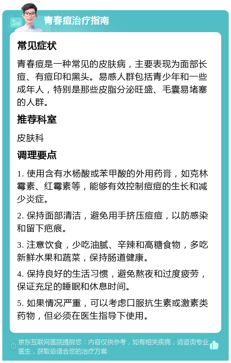 青春痘治疗指南 常见症状 青春痘是一种常见的皮肤病，主要表现为面部长痘、有痘印和黑头。易感人群包括青少年和一些成年人，特别是那些皮脂分泌旺盛、毛囊易堵塞的人群。 推荐科室 皮肤科 调理要点 1. 使用含有水杨酸或苯甲酸的外用药膏，如克林霉素、红霉素等，能够有效控制痘痘的生长和减少炎症。 2. 保持面部清洁，避免用手挤压痘痘，以防感染和留下疤痕。 3. 注意饮食，少吃油腻、辛辣和高糖食物，多吃新鲜水果和蔬菜，保持肠道健康。 4. 保持良好的生活习惯，避免熬夜和过度疲劳，保证充足的睡眠和休息时间。 5. 如果情况严重，可以考虑口服抗生素或激素类药物，但必须在医生指导下使用。