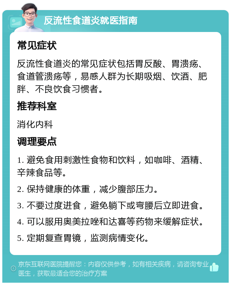 反流性食道炎就医指南 常见症状 反流性食道炎的常见症状包括胃反酸、胃溃疡、食道管溃疡等，易感人群为长期吸烟、饮酒、肥胖、不良饮食习惯者。 推荐科室 消化内科 调理要点 1. 避免食用刺激性食物和饮料，如咖啡、酒精、辛辣食品等。 2. 保持健康的体重，减少腹部压力。 3. 不要过度进食，避免躺下或弯腰后立即进食。 4. 可以服用奥美拉唑和达喜等药物来缓解症状。 5. 定期复查胃镜，监测病情变化。