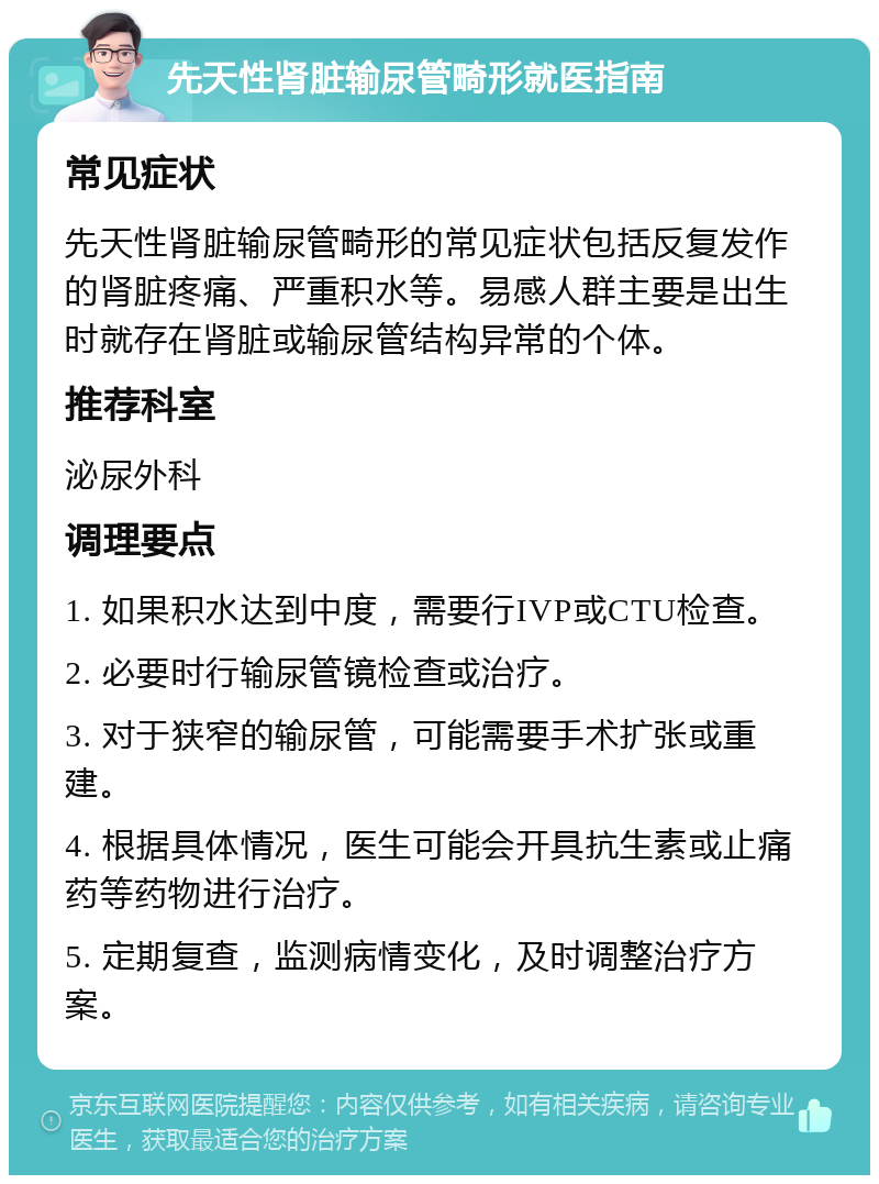 先天性肾脏输尿管畸形就医指南 常见症状 先天性肾脏输尿管畸形的常见症状包括反复发作的肾脏疼痛、严重积水等。易感人群主要是出生时就存在肾脏或输尿管结构异常的个体。 推荐科室 泌尿外科 调理要点 1. 如果积水达到中度，需要行IVP或CTU检查。 2. 必要时行输尿管镜检查或治疗。 3. 对于狭窄的输尿管，可能需要手术扩张或重建。 4. 根据具体情况，医生可能会开具抗生素或止痛药等药物进行治疗。 5. 定期复查，监测病情变化，及时调整治疗方案。