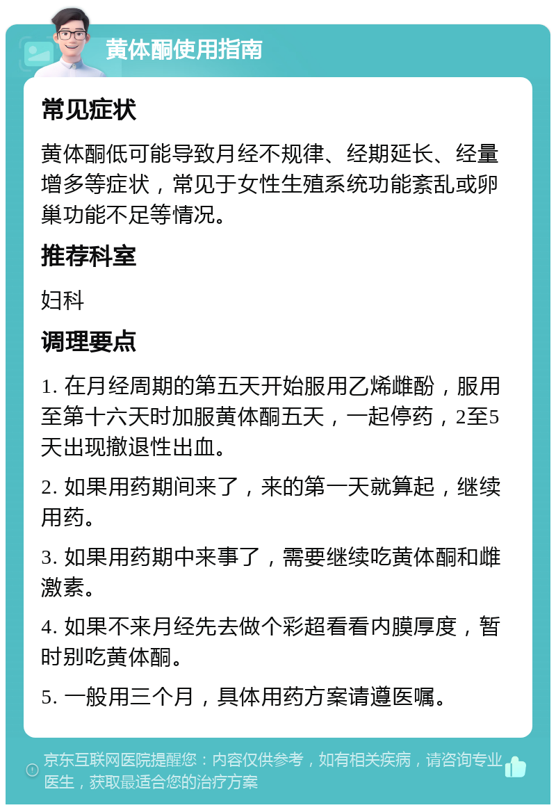 黄体酮使用指南 常见症状 黄体酮低可能导致月经不规律、经期延长、经量增多等症状，常见于女性生殖系统功能紊乱或卵巢功能不足等情况。 推荐科室 妇科 调理要点 1. 在月经周期的第五天开始服用乙烯雌酚，服用至第十六天时加服黄体酮五天，一起停药，2至5天出现撤退性出血。 2. 如果用药期间来了，来的第一天就算起，继续用药。 3. 如果用药期中来事了，需要继续吃黄体酮和雌激素。 4. 如果不来月经先去做个彩超看看内膜厚度，暂时别吃黄体酮。 5. 一般用三个月，具体用药方案请遵医嘱。