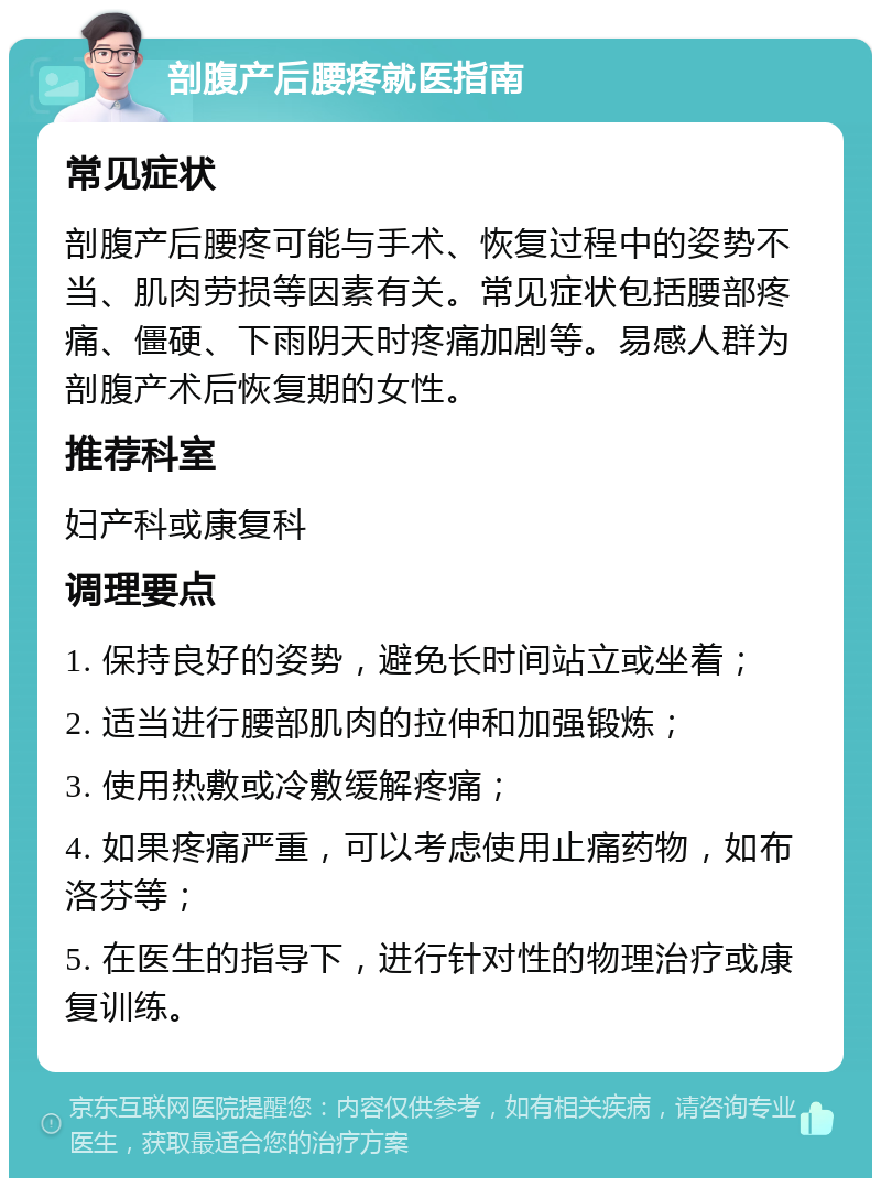 剖腹产后腰疼就医指南 常见症状 剖腹产后腰疼可能与手术、恢复过程中的姿势不当、肌肉劳损等因素有关。常见症状包括腰部疼痛、僵硬、下雨阴天时疼痛加剧等。易感人群为剖腹产术后恢复期的女性。 推荐科室 妇产科或康复科 调理要点 1. 保持良好的姿势，避免长时间站立或坐着； 2. 适当进行腰部肌肉的拉伸和加强锻炼； 3. 使用热敷或冷敷缓解疼痛； 4. 如果疼痛严重，可以考虑使用止痛药物，如布洛芬等； 5. 在医生的指导下，进行针对性的物理治疗或康复训练。