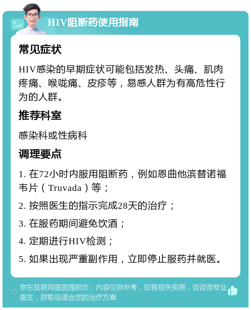 HIV阻断药使用指南 常见症状 HIV感染的早期症状可能包括发热、头痛、肌肉疼痛、喉咙痛、皮疹等，易感人群为有高危性行为的人群。 推荐科室 感染科或性病科 调理要点 1. 在72小时内服用阻断药，例如恩曲他滨替诺福韦片（Truvada）等； 2. 按照医生的指示完成28天的治疗； 3. 在服药期间避免饮酒； 4. 定期进行HIV检测； 5. 如果出现严重副作用，立即停止服药并就医。