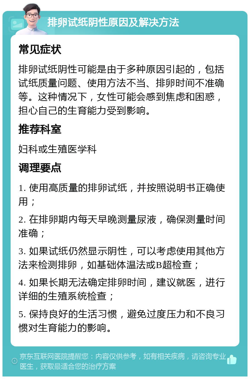 排卵试纸阴性原因及解决方法 常见症状 排卵试纸阴性可能是由于多种原因引起的，包括试纸质量问题、使用方法不当、排卵时间不准确等。这种情况下，女性可能会感到焦虑和困惑，担心自己的生育能力受到影响。 推荐科室 妇科或生殖医学科 调理要点 1. 使用高质量的排卵试纸，并按照说明书正确使用； 2. 在排卵期内每天早晚测量尿液，确保测量时间准确； 3. 如果试纸仍然显示阴性，可以考虑使用其他方法来检测排卵，如基础体温法或B超检查； 4. 如果长期无法确定排卵时间，建议就医，进行详细的生殖系统检查； 5. 保持良好的生活习惯，避免过度压力和不良习惯对生育能力的影响。