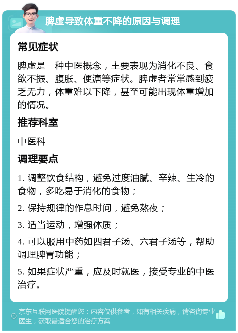 脾虚导致体重不降的原因与调理 常见症状 脾虚是一种中医概念，主要表现为消化不良、食欲不振、腹胀、便溏等症状。脾虚者常常感到疲乏无力，体重难以下降，甚至可能出现体重增加的情况。 推荐科室 中医科 调理要点 1. 调整饮食结构，避免过度油腻、辛辣、生冷的食物，多吃易于消化的食物； 2. 保持规律的作息时间，避免熬夜； 3. 适当运动，增强体质； 4. 可以服用中药如四君子汤、六君子汤等，帮助调理脾胃功能； 5. 如果症状严重，应及时就医，接受专业的中医治疗。