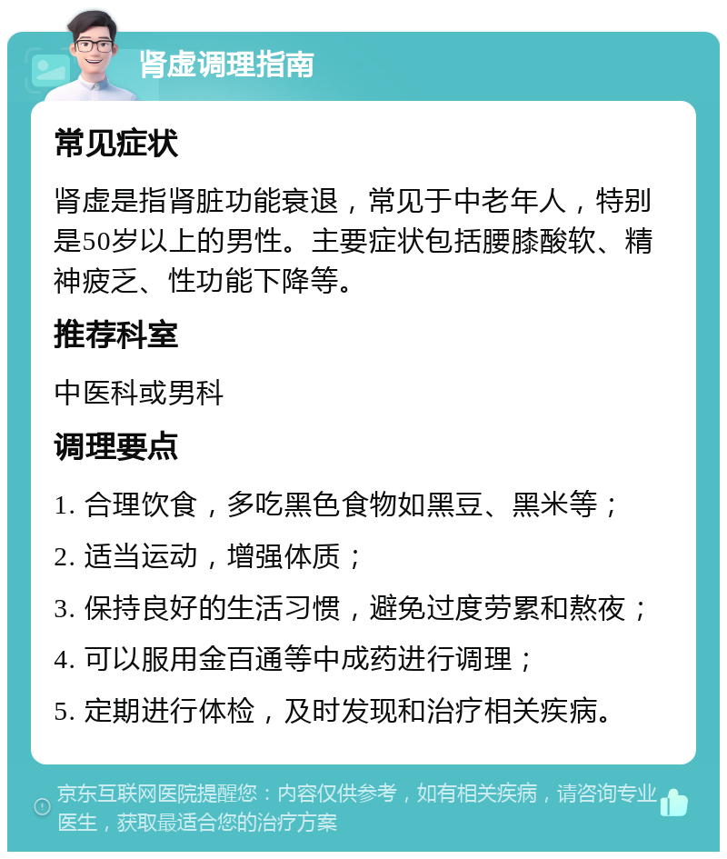 肾虚调理指南 常见症状 肾虚是指肾脏功能衰退，常见于中老年人，特别是50岁以上的男性。主要症状包括腰膝酸软、精神疲乏、性功能下降等。 推荐科室 中医科或男科 调理要点 1. 合理饮食，多吃黑色食物如黑豆、黑米等； 2. 适当运动，增强体质； 3. 保持良好的生活习惯，避免过度劳累和熬夜； 4. 可以服用金百通等中成药进行调理； 5. 定期进行体检，及时发现和治疗相关疾病。