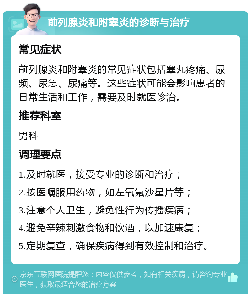 前列腺炎和附睾炎的诊断与治疗 常见症状 前列腺炎和附睾炎的常见症状包括睾丸疼痛、尿频、尿急、尿痛等。这些症状可能会影响患者的日常生活和工作，需要及时就医诊治。 推荐科室 男科 调理要点 1.及时就医，接受专业的诊断和治疗； 2.按医嘱服用药物，如左氧氟沙星片等； 3.注意个人卫生，避免性行为传播疾病； 4.避免辛辣刺激食物和饮酒，以加速康复； 5.定期复查，确保疾病得到有效控制和治疗。