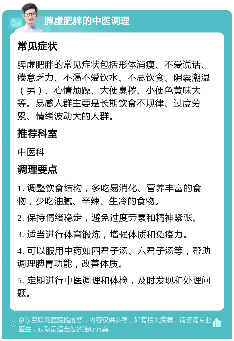 脾虚肥胖的中医调理 常见症状 脾虚肥胖的常见症状包括形体消瘦、不爱说话、倦怠乏力、不渴不爱饮水、不思饮食、阴囊潮湿（男）、心情烦躁、大便臭秽、小便色黄味大等。易感人群主要是长期饮食不规律、过度劳累、情绪波动大的人群。 推荐科室 中医科 调理要点 1. 调整饮食结构，多吃易消化、营养丰富的食物，少吃油腻、辛辣、生冷的食物。 2. 保持情绪稳定，避免过度劳累和精神紧张。 3. 适当进行体育锻炼，增强体质和免疫力。 4. 可以服用中药如四君子汤、六君子汤等，帮助调理脾胃功能，改善体质。 5. 定期进行中医调理和体检，及时发现和处理问题。