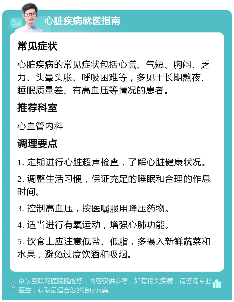 心脏疾病就医指南 常见症状 心脏疾病的常见症状包括心慌、气短、胸闷、乏力、头晕头胀、呼吸困难等，多见于长期熬夜、睡眠质量差、有高血压等情况的患者。 推荐科室 心血管内科 调理要点 1. 定期进行心脏超声检查，了解心脏健康状况。 2. 调整生活习惯，保证充足的睡眠和合理的作息时间。 3. 控制高血压，按医嘱服用降压药物。 4. 适当进行有氧运动，增强心肺功能。 5. 饮食上应注意低盐、低脂，多摄入新鲜蔬菜和水果，避免过度饮酒和吸烟。