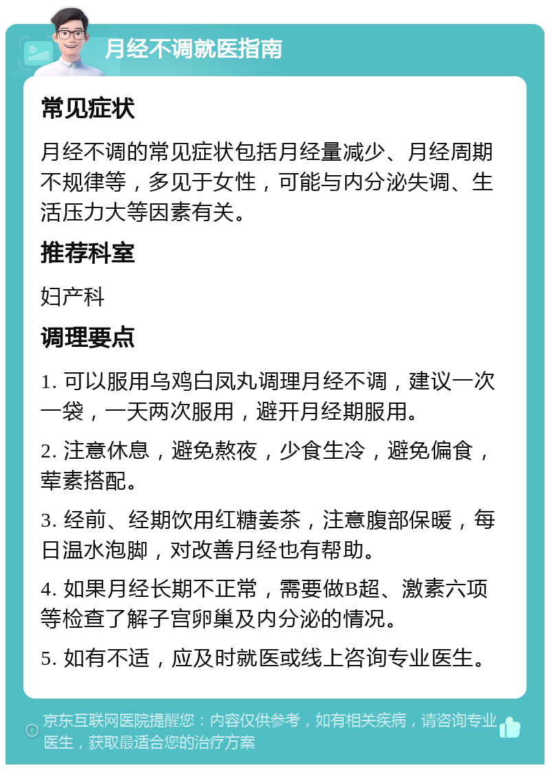 月经不调就医指南 常见症状 月经不调的常见症状包括月经量减少、月经周期不规律等，多见于女性，可能与内分泌失调、生活压力大等因素有关。 推荐科室 妇产科 调理要点 1. 可以服用乌鸡白凤丸调理月经不调，建议一次一袋，一天两次服用，避开月经期服用。 2. 注意休息，避免熬夜，少食生冷，避免偏食，荤素搭配。 3. 经前、经期饮用红糖姜茶，注意腹部保暖，每日温水泡脚，对改善月经也有帮助。 4. 如果月经长期不正常，需要做B超、激素六项等检查了解子宫卵巢及内分泌的情况。 5. 如有不适，应及时就医或线上咨询专业医生。