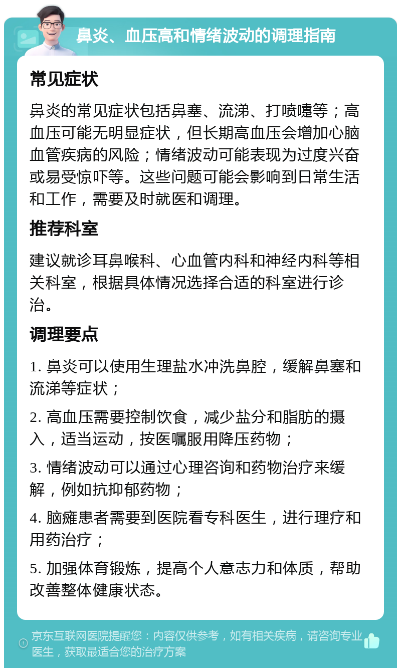 鼻炎、血压高和情绪波动的调理指南 常见症状 鼻炎的常见症状包括鼻塞、流涕、打喷嚏等；高血压可能无明显症状，但长期高血压会增加心脑血管疾病的风险；情绪波动可能表现为过度兴奋或易受惊吓等。这些问题可能会影响到日常生活和工作，需要及时就医和调理。 推荐科室 建议就诊耳鼻喉科、心血管内科和神经内科等相关科室，根据具体情况选择合适的科室进行诊治。 调理要点 1. 鼻炎可以使用生理盐水冲洗鼻腔，缓解鼻塞和流涕等症状； 2. 高血压需要控制饮食，减少盐分和脂肪的摄入，适当运动，按医嘱服用降压药物； 3. 情绪波动可以通过心理咨询和药物治疗来缓解，例如抗抑郁药物； 4. 脑瘫患者需要到医院看专科医生，进行理疗和用药治疗； 5. 加强体育锻炼，提高个人意志力和体质，帮助改善整体健康状态。