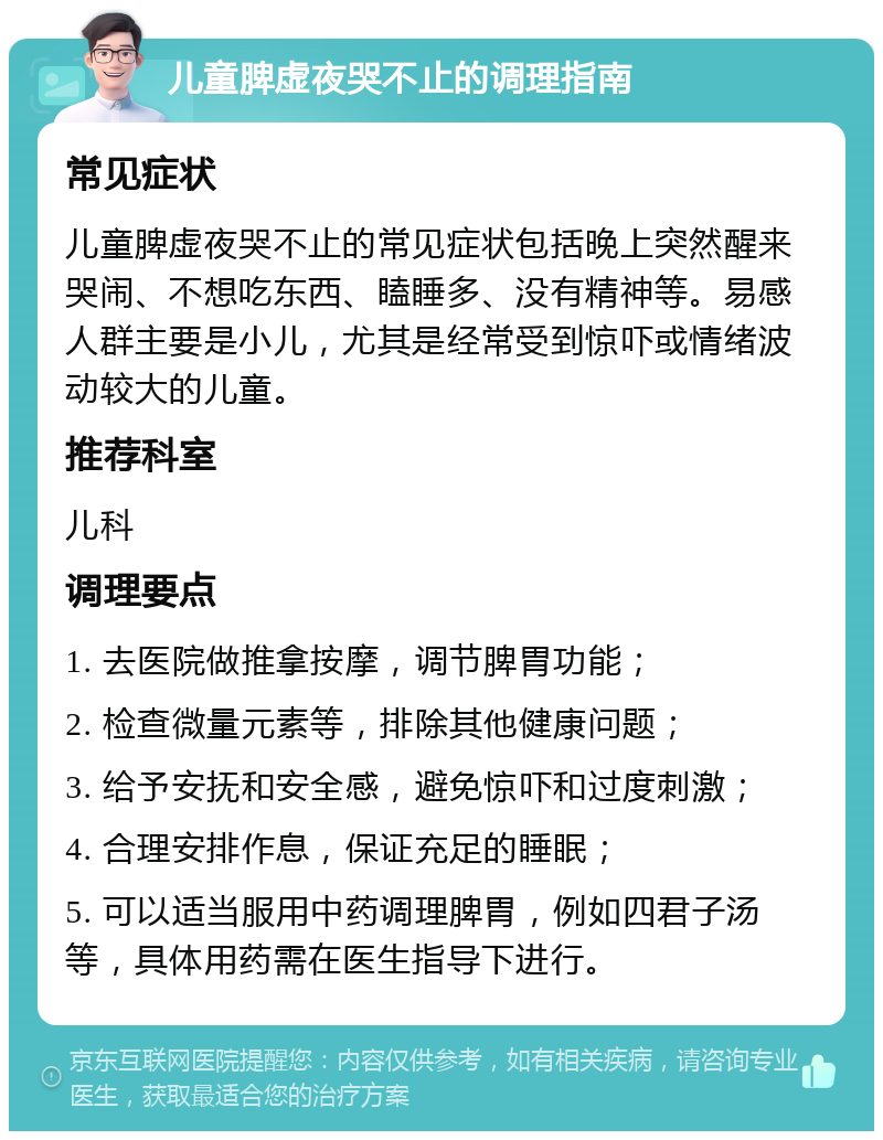 儿童脾虚夜哭不止的调理指南 常见症状 儿童脾虚夜哭不止的常见症状包括晚上突然醒来哭闹、不想吃东西、瞌睡多、没有精神等。易感人群主要是小儿，尤其是经常受到惊吓或情绪波动较大的儿童。 推荐科室 儿科 调理要点 1. 去医院做推拿按摩，调节脾胃功能； 2. 检查微量元素等，排除其他健康问题； 3. 给予安抚和安全感，避免惊吓和过度刺激； 4. 合理安排作息，保证充足的睡眠； 5. 可以适当服用中药调理脾胃，例如四君子汤等，具体用药需在医生指导下进行。