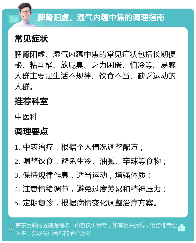 脾肾阳虚、湿气内蕴中焦的调理指南 常见症状 脾肾阳虚、湿气内蕴中焦的常见症状包括长期便秘、粘马桶、放屁臭、乏力困倦、怕冷等。易感人群主要是生活不规律、饮食不当、缺乏运动的人群。 推荐科室 中医科 调理要点 1. 中药治疗，根据个人情况调整配方； 2. 调整饮食，避免生冷、油腻、辛辣等食物； 3. 保持规律作息，适当运动，增强体质； 4. 注意情绪调节，避免过度劳累和精神压力； 5. 定期复诊，根据病情变化调整治疗方案。