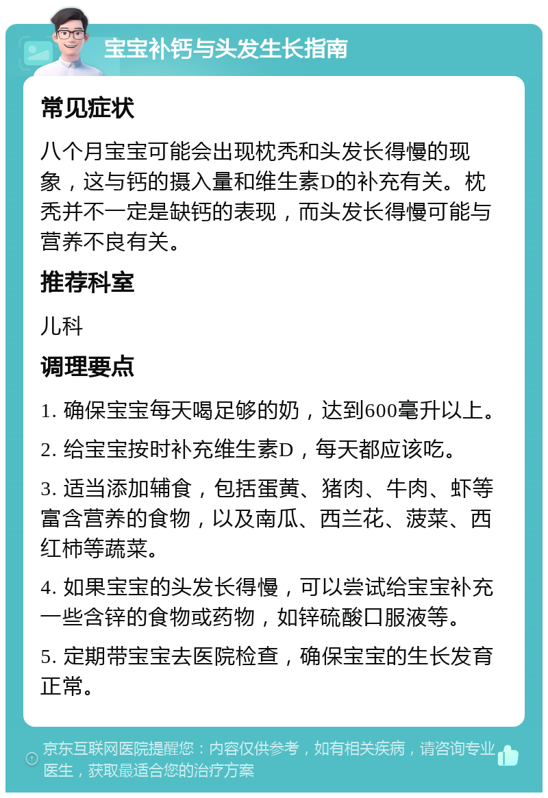 宝宝补钙与头发生长指南 常见症状 八个月宝宝可能会出现枕秃和头发长得慢的现象，这与钙的摄入量和维生素D的补充有关。枕秃并不一定是缺钙的表现，而头发长得慢可能与营养不良有关。 推荐科室 儿科 调理要点 1. 确保宝宝每天喝足够的奶，达到600毫升以上。 2. 给宝宝按时补充维生素D，每天都应该吃。 3. 适当添加辅食，包括蛋黄、猪肉、牛肉、虾等富含营养的食物，以及南瓜、西兰花、菠菜、西红柿等蔬菜。 4. 如果宝宝的头发长得慢，可以尝试给宝宝补充一些含锌的食物或药物，如锌硫酸口服液等。 5. 定期带宝宝去医院检查，确保宝宝的生长发育正常。