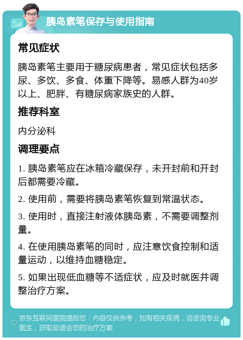 胰岛素笔保存与使用指南 常见症状 胰岛素笔主要用于糖尿病患者，常见症状包括多尿、多饮、多食、体重下降等。易感人群为40岁以上、肥胖、有糖尿病家族史的人群。 推荐科室 内分泌科 调理要点 1. 胰岛素笔应在冰箱冷藏保存，未开封前和开封后都需要冷藏。 2. 使用前，需要将胰岛素笔恢复到常温状态。 3. 使用时，直接注射液体胰岛素，不需要调整剂量。 4. 在使用胰岛素笔的同时，应注意饮食控制和适量运动，以维持血糖稳定。 5. 如果出现低血糖等不适症状，应及时就医并调整治疗方案。