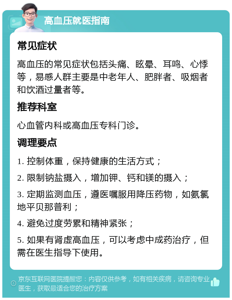 高血压就医指南 常见症状 高血压的常见症状包括头痛、眩晕、耳鸣、心悸等，易感人群主要是中老年人、肥胖者、吸烟者和饮酒过量者等。 推荐科室 心血管内科或高血压专科门诊。 调理要点 1. 控制体重，保持健康的生活方式； 2. 限制钠盐摄入，增加钾、钙和镁的摄入； 3. 定期监测血压，遵医嘱服用降压药物，如氨氯地平贝那普利； 4. 避免过度劳累和精神紧张； 5. 如果有肾虚高血压，可以考虑中成药治疗，但需在医生指导下使用。