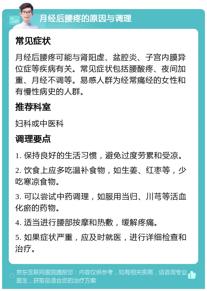 月经后腰疼的原因与调理 常见症状 月经后腰疼可能与肾阳虚、盆腔炎、子宫内膜异位症等疾病有关。常见症状包括腰酸疼、夜间加重、月经不调等。易感人群为经常痛经的女性和有慢性病史的人群。 推荐科室 妇科或中医科 调理要点 1. 保持良好的生活习惯，避免过度劳累和受凉。 2. 饮食上应多吃温补食物，如生姜、红枣等，少吃寒凉食物。 3. 可以尝试中药调理，如服用当归、川芎等活血化瘀的药物。 4. 适当进行腰部按摩和热敷，缓解疼痛。 5. 如果症状严重，应及时就医，进行详细检查和治疗。