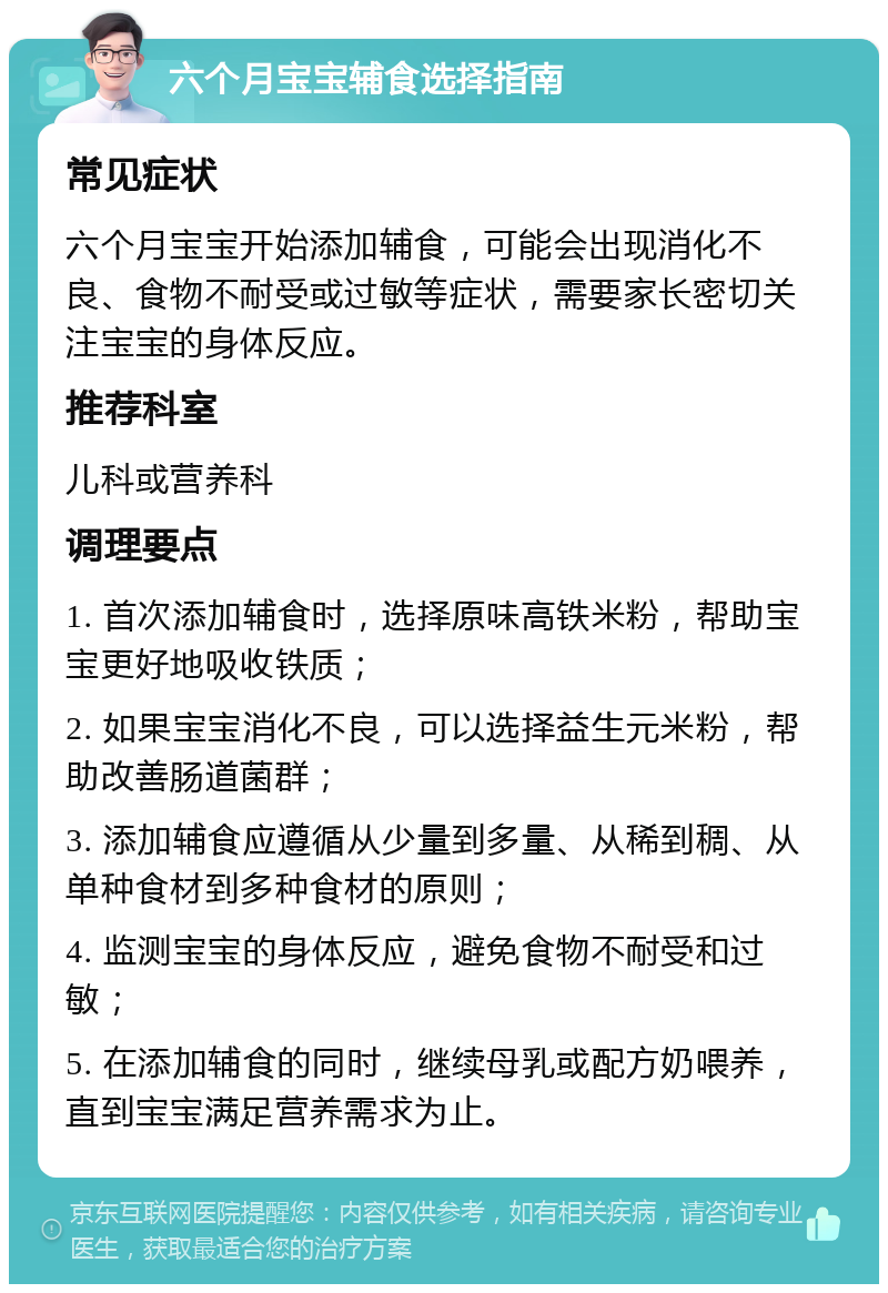 六个月宝宝辅食选择指南 常见症状 六个月宝宝开始添加辅食，可能会出现消化不良、食物不耐受或过敏等症状，需要家长密切关注宝宝的身体反应。 推荐科室 儿科或营养科 调理要点 1. 首次添加辅食时，选择原味高铁米粉，帮助宝宝更好地吸收铁质； 2. 如果宝宝消化不良，可以选择益生元米粉，帮助改善肠道菌群； 3. 添加辅食应遵循从少量到多量、从稀到稠、从单种食材到多种食材的原则； 4. 监测宝宝的身体反应，避免食物不耐受和过敏； 5. 在添加辅食的同时，继续母乳或配方奶喂养，直到宝宝满足营养需求为止。