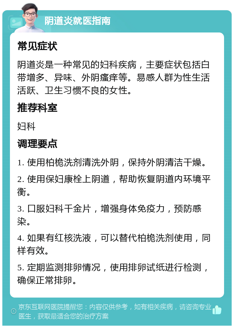 阴道炎就医指南 常见症状 阴道炎是一种常见的妇科疾病，主要症状包括白带增多、异味、外阴瘙痒等。易感人群为性生活活跃、卫生习惯不良的女性。 推荐科室 妇科 调理要点 1. 使用柏桅洗剂清洗外阴，保持外阴清洁干燥。 2. 使用保妇康栓上阴道，帮助恢复阴道内环境平衡。 3. 口服妇科千金片，增强身体免疫力，预防感染。 4. 如果有红核洗液，可以替代柏桅洗剂使用，同样有效。 5. 定期监测排卵情况，使用排卵试纸进行检测，确保正常排卵。