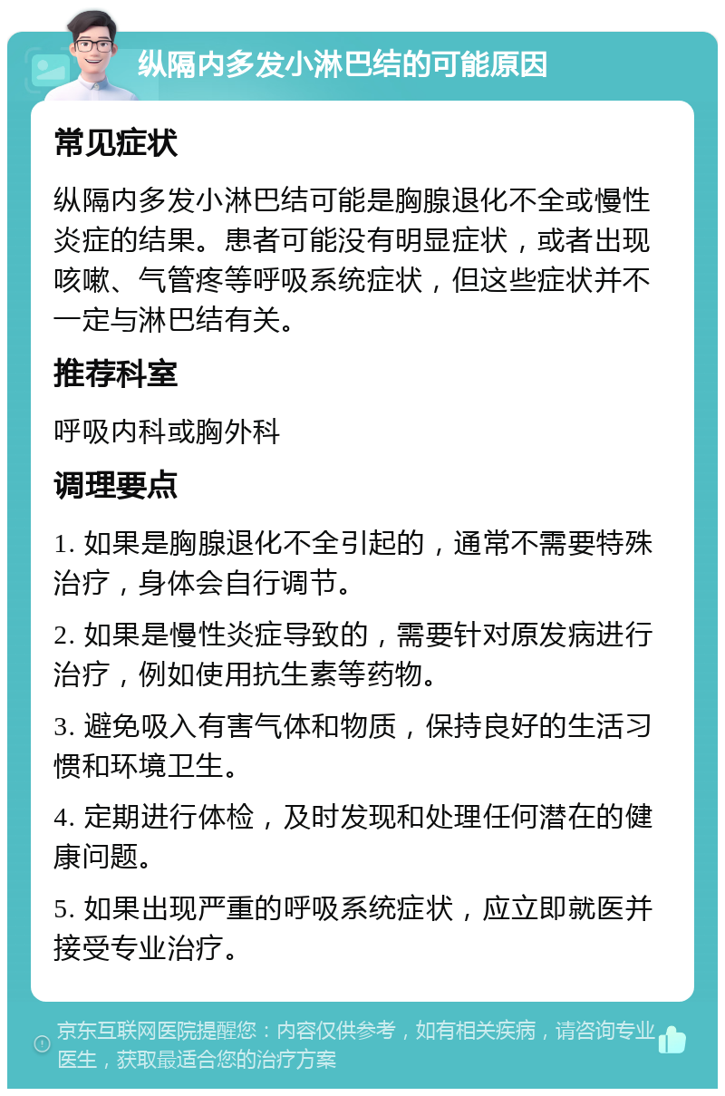 纵隔内多发小淋巴结的可能原因 常见症状 纵隔内多发小淋巴结可能是胸腺退化不全或慢性炎症的结果。患者可能没有明显症状，或者出现咳嗽、气管疼等呼吸系统症状，但这些症状并不一定与淋巴结有关。 推荐科室 呼吸内科或胸外科 调理要点 1. 如果是胸腺退化不全引起的，通常不需要特殊治疗，身体会自行调节。 2. 如果是慢性炎症导致的，需要针对原发病进行治疗，例如使用抗生素等药物。 3. 避免吸入有害气体和物质，保持良好的生活习惯和环境卫生。 4. 定期进行体检，及时发现和处理任何潜在的健康问题。 5. 如果出现严重的呼吸系统症状，应立即就医并接受专业治疗。