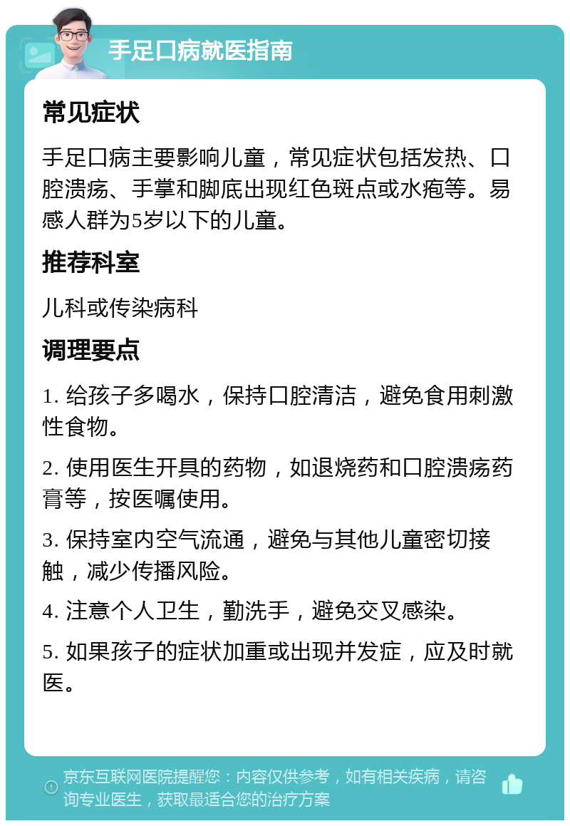 手足口病就医指南 常见症状 手足口病主要影响儿童，常见症状包括发热、口腔溃疡、手掌和脚底出现红色斑点或水疱等。易感人群为5岁以下的儿童。 推荐科室 儿科或传染病科 调理要点 1. 给孩子多喝水，保持口腔清洁，避免食用刺激性食物。 2. 使用医生开具的药物，如退烧药和口腔溃疡药膏等，按医嘱使用。 3. 保持室内空气流通，避免与其他儿童密切接触，减少传播风险。 4. 注意个人卫生，勤洗手，避免交叉感染。 5. 如果孩子的症状加重或出现并发症，应及时就医。