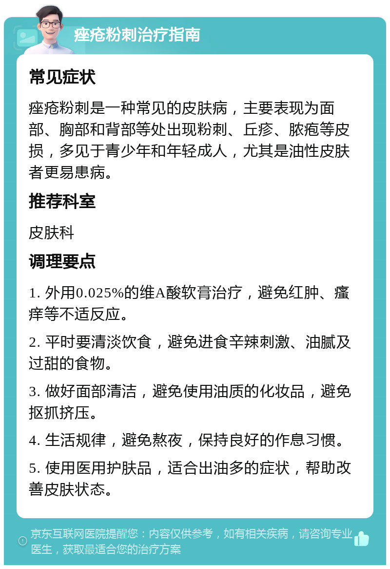 痤疮粉刺治疗指南 常见症状 痤疮粉刺是一种常见的皮肤病，主要表现为面部、胸部和背部等处出现粉刺、丘疹、脓疱等皮损，多见于青少年和年轻成人，尤其是油性皮肤者更易患病。 推荐科室 皮肤科 调理要点 1. 外用0.025%的维A酸软膏治疗，避免红肿、瘙痒等不适反应。 2. 平时要清淡饮食，避免进食辛辣刺激、油腻及过甜的食物。 3. 做好面部清洁，避免使用油质的化妆品，避免抠抓挤压。 4. 生活规律，避免熬夜，保持良好的作息习惯。 5. 使用医用护肤品，适合出油多的症状，帮助改善皮肤状态。