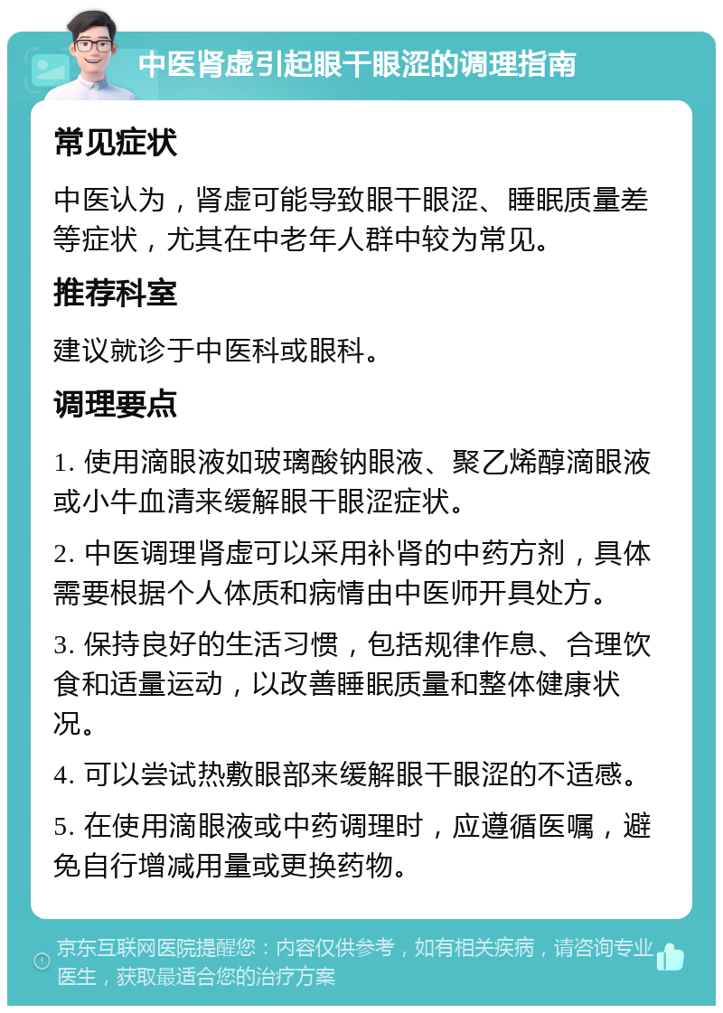 中医肾虚引起眼干眼涩的调理指南 常见症状 中医认为，肾虚可能导致眼干眼涩、睡眠质量差等症状，尤其在中老年人群中较为常见。 推荐科室 建议就诊于中医科或眼科。 调理要点 1. 使用滴眼液如玻璃酸钠眼液、聚乙烯醇滴眼液或小牛血清来缓解眼干眼涩症状。 2. 中医调理肾虚可以采用补肾的中药方剂，具体需要根据个人体质和病情由中医师开具处方。 3. 保持良好的生活习惯，包括规律作息、合理饮食和适量运动，以改善睡眠质量和整体健康状况。 4. 可以尝试热敷眼部来缓解眼干眼涩的不适感。 5. 在使用滴眼液或中药调理时，应遵循医嘱，避免自行增减用量或更换药物。