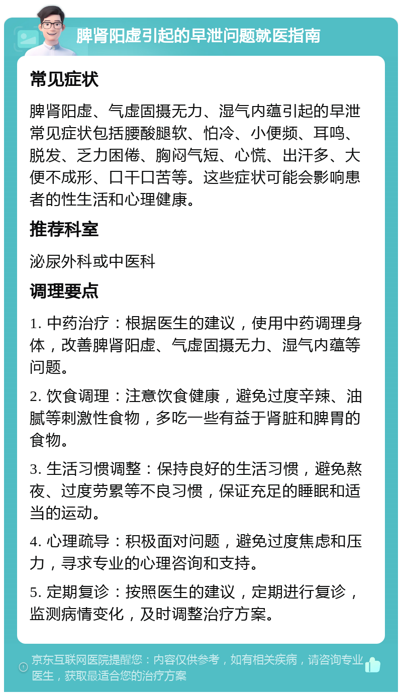 脾肾阳虚引起的早泄问题就医指南 常见症状 脾肾阳虚、气虚固摄无力、湿气内蕴引起的早泄常见症状包括腰酸腿软、怕冷、小便频、耳鸣、脱发、乏力困倦、胸闷气短、心慌、出汗多、大便不成形、口干口苦等。这些症状可能会影响患者的性生活和心理健康。 推荐科室 泌尿外科或中医科 调理要点 1. 中药治疗：根据医生的建议，使用中药调理身体，改善脾肾阳虚、气虚固摄无力、湿气内蕴等问题。 2. 饮食调理：注意饮食健康，避免过度辛辣、油腻等刺激性食物，多吃一些有益于肾脏和脾胃的食物。 3. 生活习惯调整：保持良好的生活习惯，避免熬夜、过度劳累等不良习惯，保证充足的睡眠和适当的运动。 4. 心理疏导：积极面对问题，避免过度焦虑和压力，寻求专业的心理咨询和支持。 5. 定期复诊：按照医生的建议，定期进行复诊，监测病情变化，及时调整治疗方案。