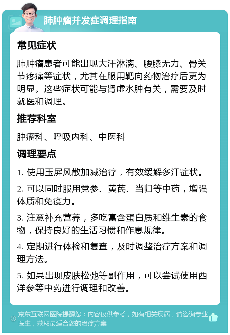 肺肿瘤并发症调理指南 常见症状 肺肿瘤患者可能出现大汗淋漓、腰膝无力、骨关节疼痛等症状，尤其在服用靶向药物治疗后更为明显。这些症状可能与肾虚水肿有关，需要及时就医和调理。 推荐科室 肿瘤科、呼吸内科、中医科 调理要点 1. 使用玉屏风散加减治疗，有效缓解多汗症状。 2. 可以同时服用党参、黄芪、当归等中药，增强体质和免疫力。 3. 注意补充营养，多吃富含蛋白质和维生素的食物，保持良好的生活习惯和作息规律。 4. 定期进行体检和复查，及时调整治疗方案和调理方法。 5. 如果出现皮肤松弛等副作用，可以尝试使用西洋参等中药进行调理和改善。