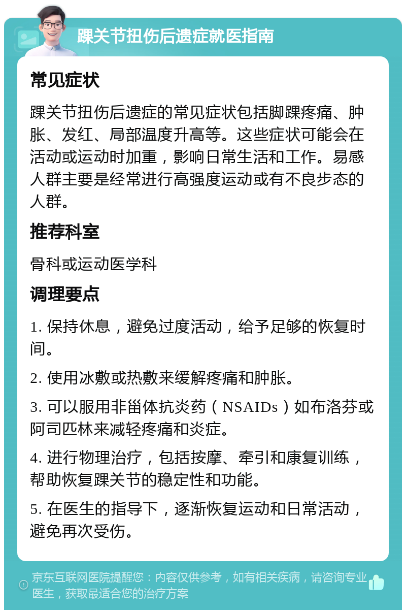 踝关节扭伤后遗症就医指南 常见症状 踝关节扭伤后遗症的常见症状包括脚踝疼痛、肿胀、发红、局部温度升高等。这些症状可能会在活动或运动时加重，影响日常生活和工作。易感人群主要是经常进行高强度运动或有不良步态的人群。 推荐科室 骨科或运动医学科 调理要点 1. 保持休息，避免过度活动，给予足够的恢复时间。 2. 使用冰敷或热敷来缓解疼痛和肿胀。 3. 可以服用非甾体抗炎药（NSAIDs）如布洛芬或阿司匹林来减轻疼痛和炎症。 4. 进行物理治疗，包括按摩、牵引和康复训练，帮助恢复踝关节的稳定性和功能。 5. 在医生的指导下，逐渐恢复运动和日常活动，避免再次受伤。