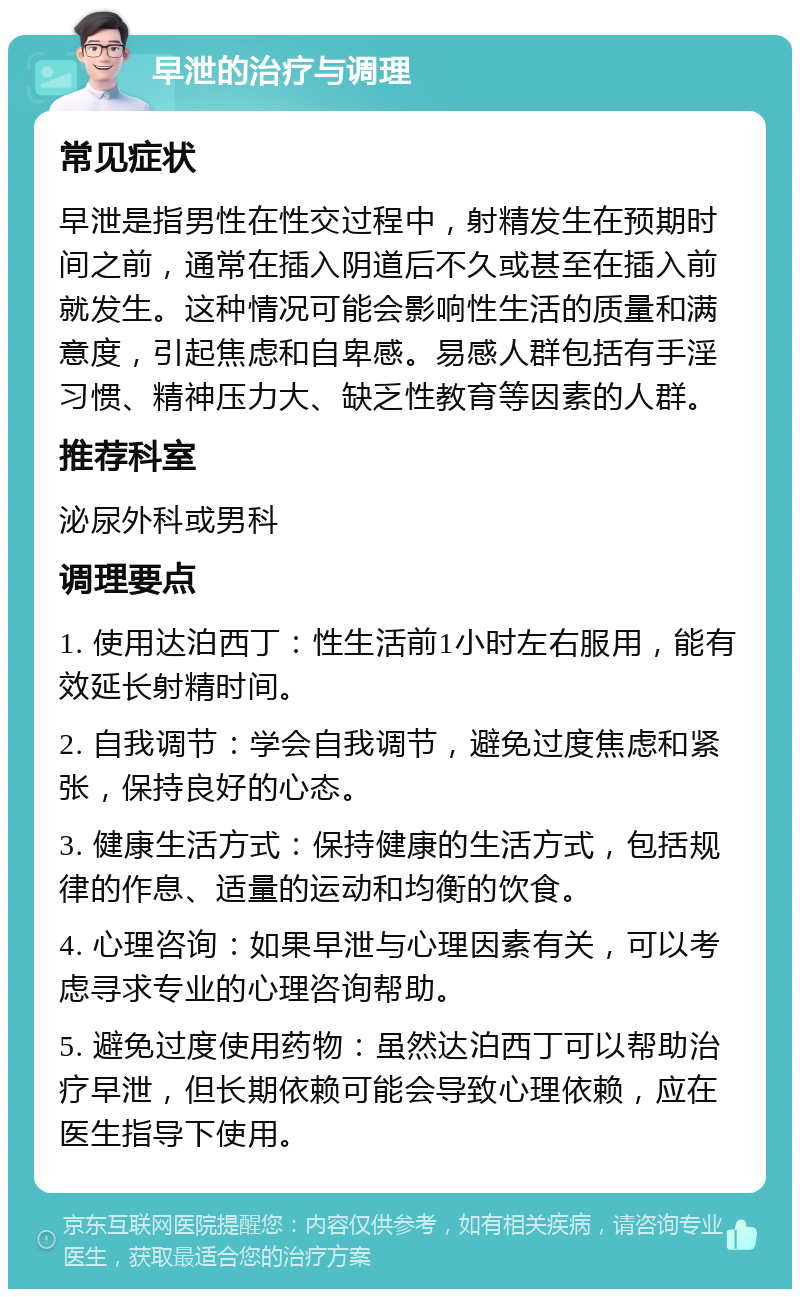 早泄的治疗与调理 常见症状 早泄是指男性在性交过程中，射精发生在预期时间之前，通常在插入阴道后不久或甚至在插入前就发生。这种情况可能会影响性生活的质量和满意度，引起焦虑和自卑感。易感人群包括有手淫习惯、精神压力大、缺乏性教育等因素的人群。 推荐科室 泌尿外科或男科 调理要点 1. 使用达泊西丁：性生活前1小时左右服用，能有效延长射精时间。 2. 自我调节：学会自我调节，避免过度焦虑和紧张，保持良好的心态。 3. 健康生活方式：保持健康的生活方式，包括规律的作息、适量的运动和均衡的饮食。 4. 心理咨询：如果早泄与心理因素有关，可以考虑寻求专业的心理咨询帮助。 5. 避免过度使用药物：虽然达泊西丁可以帮助治疗早泄，但长期依赖可能会导致心理依赖，应在医生指导下使用。