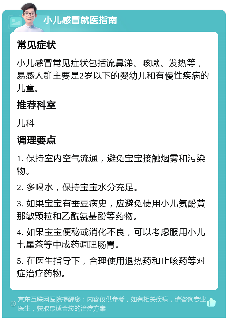 小儿感冒就医指南 常见症状 小儿感冒常见症状包括流鼻涕、咳嗽、发热等，易感人群主要是2岁以下的婴幼儿和有慢性疾病的儿童。 推荐科室 儿科 调理要点 1. 保持室内空气流通，避免宝宝接触烟雾和污染物。 2. 多喝水，保持宝宝水分充足。 3. 如果宝宝有蚕豆病史，应避免使用小儿氨酚黄那敏颗粒和乙酰氨基酚等药物。 4. 如果宝宝便秘或消化不良，可以考虑服用小儿七星茶等中成药调理肠胃。 5. 在医生指导下，合理使用退热药和止咳药等对症治疗药物。