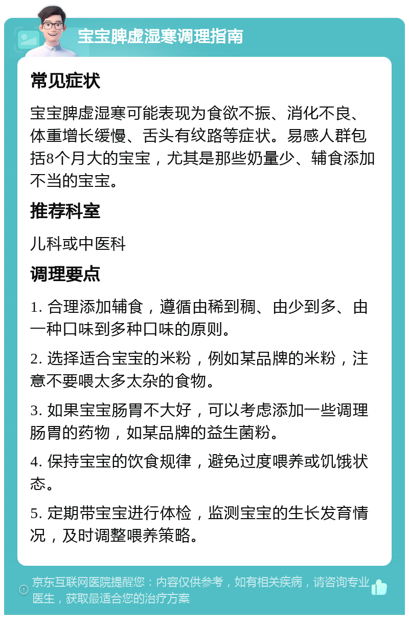 宝宝脾虚湿寒调理指南 常见症状 宝宝脾虚湿寒可能表现为食欲不振、消化不良、体重增长缓慢、舌头有纹路等症状。易感人群包括8个月大的宝宝，尤其是那些奶量少、辅食添加不当的宝宝。 推荐科室 儿科或中医科 调理要点 1. 合理添加辅食，遵循由稀到稠、由少到多、由一种口味到多种口味的原则。 2. 选择适合宝宝的米粉，例如某品牌的米粉，注意不要喂太多太杂的食物。 3. 如果宝宝肠胃不大好，可以考虑添加一些调理肠胃的药物，如某品牌的益生菌粉。 4. 保持宝宝的饮食规律，避免过度喂养或饥饿状态。 5. 定期带宝宝进行体检，监测宝宝的生长发育情况，及时调整喂养策略。