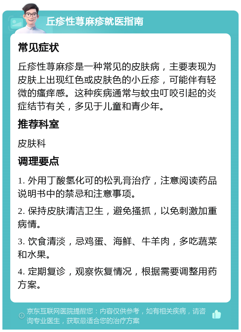 丘疹性荨麻疹就医指南 常见症状 丘疹性荨麻疹是一种常见的皮肤病，主要表现为皮肤上出现红色或皮肤色的小丘疹，可能伴有轻微的瘙痒感。这种疾病通常与蚊虫叮咬引起的炎症结节有关，多见于儿童和青少年。 推荐科室 皮肤科 调理要点 1. 外用丁酸氢化可的松乳膏治疗，注意阅读药品说明书中的禁忌和注意事项。 2. 保持皮肤清洁卫生，避免搔抓，以免刺激加重病情。 3. 饮食清淡，忌鸡蛋、海鲜、牛羊肉，多吃蔬菜和水果。 4. 定期复诊，观察恢复情况，根据需要调整用药方案。