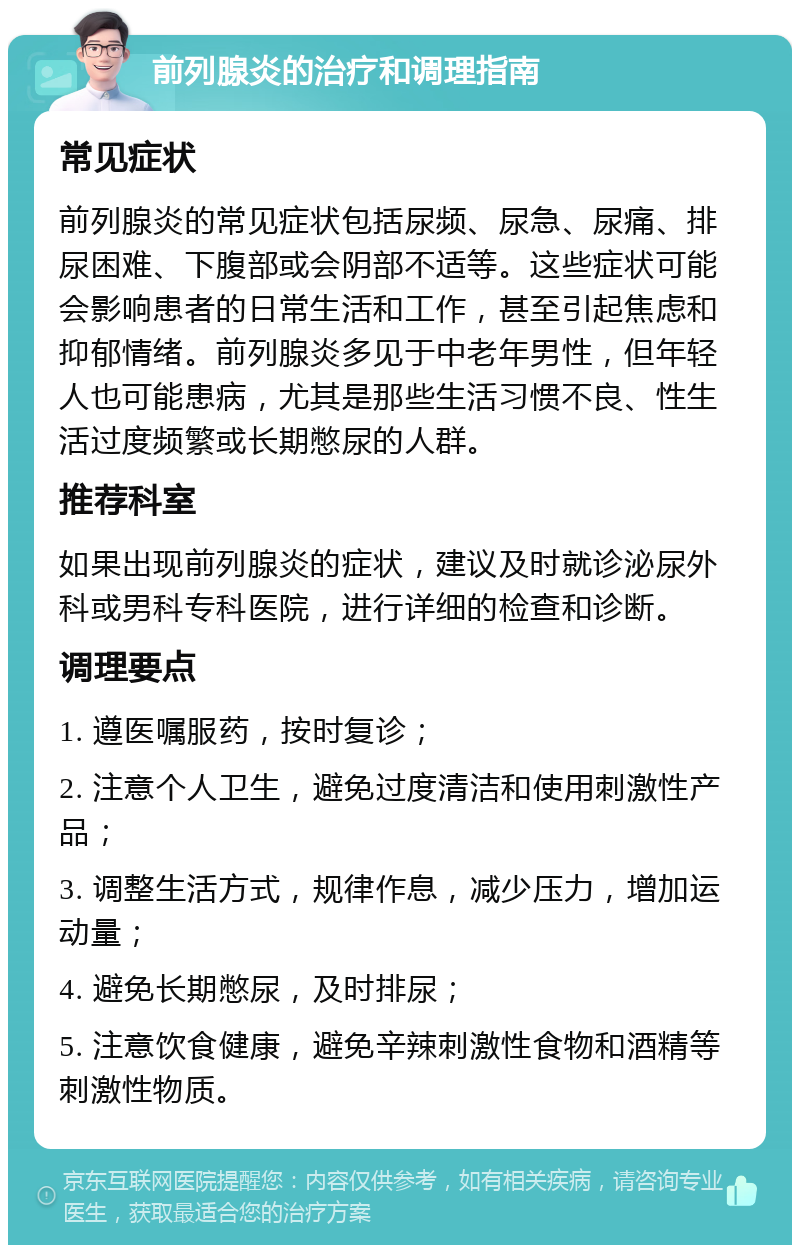 前列腺炎的治疗和调理指南 常见症状 前列腺炎的常见症状包括尿频、尿急、尿痛、排尿困难、下腹部或会阴部不适等。这些症状可能会影响患者的日常生活和工作，甚至引起焦虑和抑郁情绪。前列腺炎多见于中老年男性，但年轻人也可能患病，尤其是那些生活习惯不良、性生活过度频繁或长期憋尿的人群。 推荐科室 如果出现前列腺炎的症状，建议及时就诊泌尿外科或男科专科医院，进行详细的检查和诊断。 调理要点 1. 遵医嘱服药，按时复诊； 2. 注意个人卫生，避免过度清洁和使用刺激性产品； 3. 调整生活方式，规律作息，减少压力，增加运动量； 4. 避免长期憋尿，及时排尿； 5. 注意饮食健康，避免辛辣刺激性食物和酒精等刺激性物质。