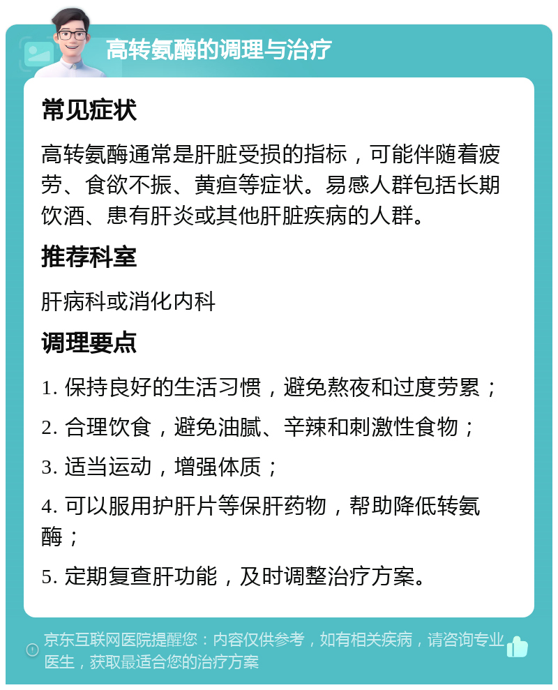 高转氨酶的调理与治疗 常见症状 高转氨酶通常是肝脏受损的指标，可能伴随着疲劳、食欲不振、黄疸等症状。易感人群包括长期饮酒、患有肝炎或其他肝脏疾病的人群。 推荐科室 肝病科或消化内科 调理要点 1. 保持良好的生活习惯，避免熬夜和过度劳累； 2. 合理饮食，避免油腻、辛辣和刺激性食物； 3. 适当运动，增强体质； 4. 可以服用护肝片等保肝药物，帮助降低转氨酶； 5. 定期复查肝功能，及时调整治疗方案。