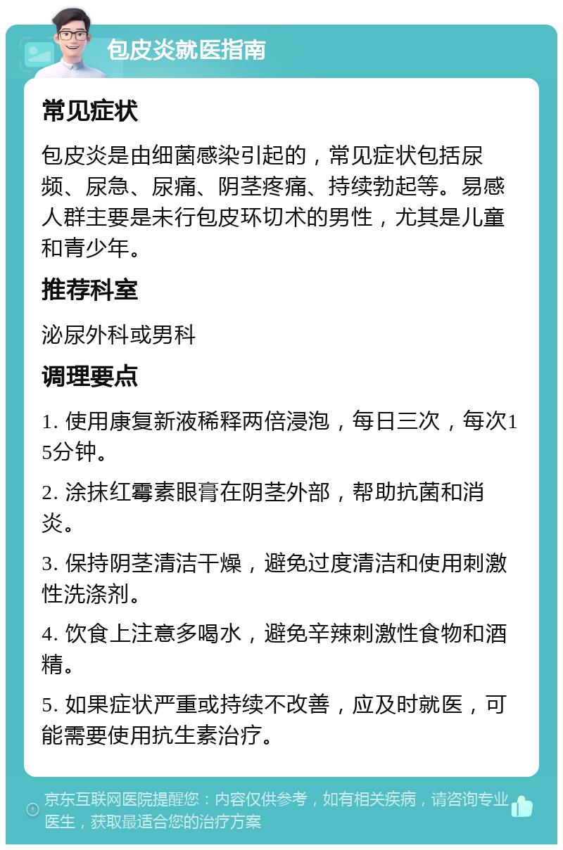 包皮炎就医指南 常见症状 包皮炎是由细菌感染引起的，常见症状包括尿频、尿急、尿痛、阴茎疼痛、持续勃起等。易感人群主要是未行包皮环切术的男性，尤其是儿童和青少年。 推荐科室 泌尿外科或男科 调理要点 1. 使用康复新液稀释两倍浸泡，每日三次，每次15分钟。 2. 涂抹红霉素眼膏在阴茎外部，帮助抗菌和消炎。 3. 保持阴茎清洁干燥，避免过度清洁和使用刺激性洗涤剂。 4. 饮食上注意多喝水，避免辛辣刺激性食物和酒精。 5. 如果症状严重或持续不改善，应及时就医，可能需要使用抗生素治疗。