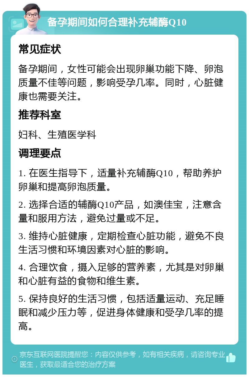 备孕期间如何合理补充辅酶Q10 常见症状 备孕期间，女性可能会出现卵巢功能下降、卵泡质量不佳等问题，影响受孕几率。同时，心脏健康也需要关注。 推荐科室 妇科、生殖医学科 调理要点 1. 在医生指导下，适量补充辅酶Q10，帮助养护卵巢和提高卵泡质量。 2. 选择合适的辅酶Q10产品，如澳佳宝，注意含量和服用方法，避免过量或不足。 3. 维持心脏健康，定期检查心脏功能，避免不良生活习惯和环境因素对心脏的影响。 4. 合理饮食，摄入足够的营养素，尤其是对卵巢和心脏有益的食物和维生素。 5. 保持良好的生活习惯，包括适量运动、充足睡眠和减少压力等，促进身体健康和受孕几率的提高。